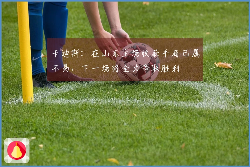 卡迪斯：在山东主场收获平局已属不易，下一场将全力争取胜利