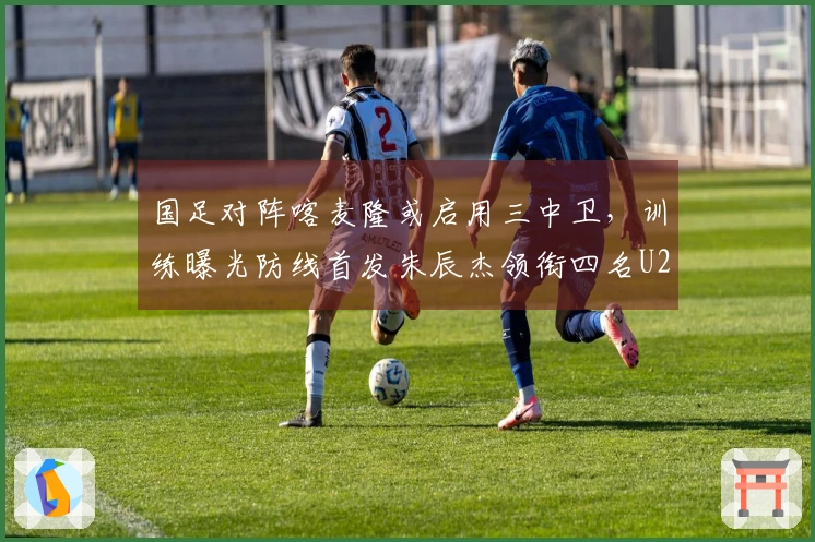 国足对阵喀麦隆或启用三中卫，训练曝光防线首发朱辰杰领衔四名U23新星