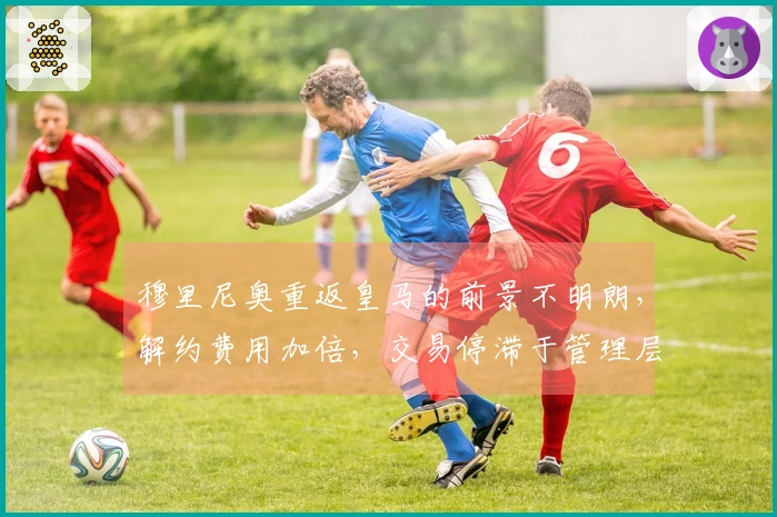 穆里尼奥重返皇马的前景不明朗,解约费用加倍,交易停滞于管理层面