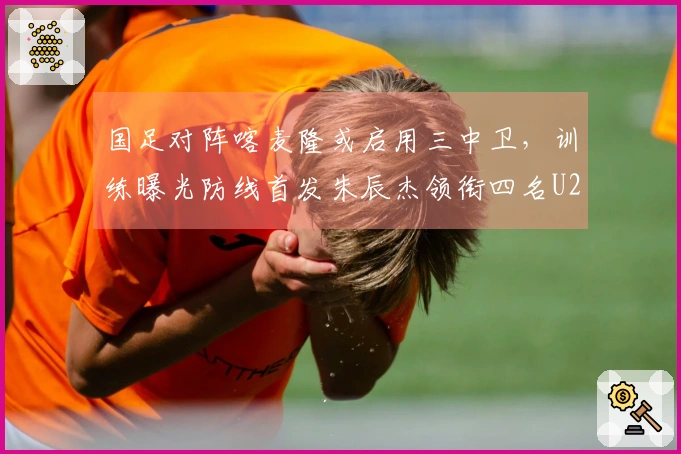 国足对阵喀麦隆或启用三中卫,训练曝光防线首发朱辰杰领衔四名U23新星