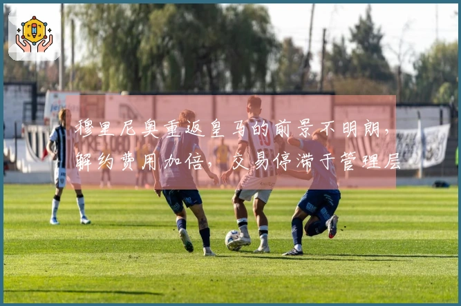 穆里尼奥重返皇马的前景不明朗，解约费用加倍，交易停滞于管理层面